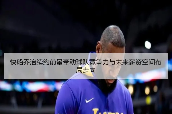 快船乔治续约前景牵动球队竞争力与未来薪资空间布局走向